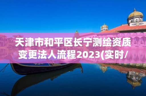 天津市和平區(qū)長寧測繪資質(zhì)變更法人流程2023(實時/更新中)