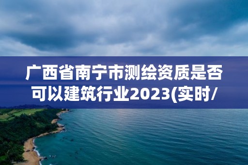 廣西省南寧市測繪資質是否可以建筑行業2023(實時/更新中)