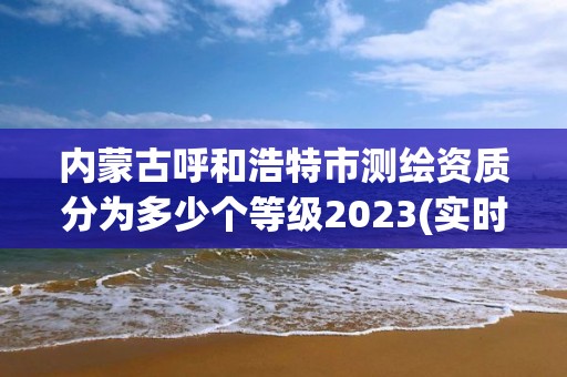 內蒙古呼和浩特市測繪資質分為多少個等級2023(實時/更新中)