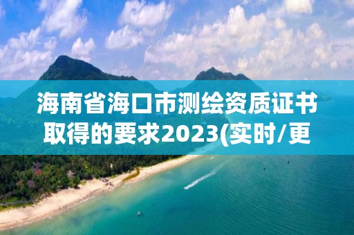 海南省海口市測繪資質證書取得的要求2023(實時/更新中)