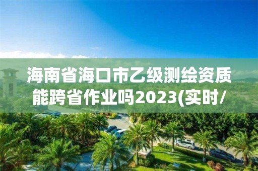 海南省海口市乙級測繪資質(zhì)能跨省作業(yè)嗎2023(實(shí)時(shí)/更新中)