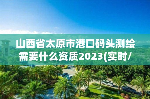 山西省太原市港口碼頭測繪需要什么資質2023(實時/更新中)