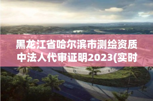 黑龍江省哈爾濱市測繪資質中法人代審證明2023(實時/更新中)