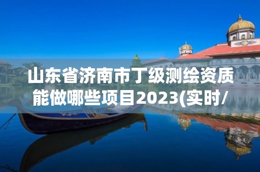 山東省濟南市丁級測繪資質能做哪些項目2023(實時/更新中)