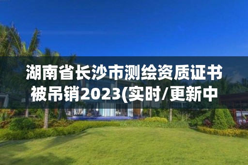 湖南省長沙市測繪資質證書被吊銷2023(實時/更新中)