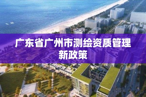 廣東省廣州市測繪資質管理新政策