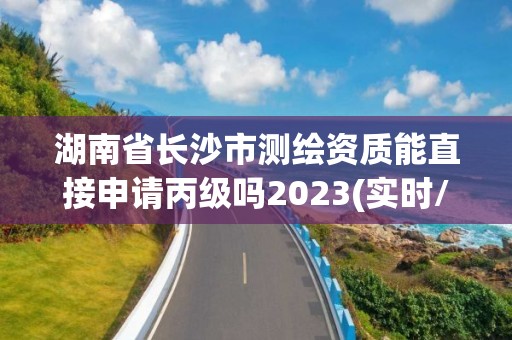 湖南省長沙市測繪資質(zhì)能直接申請丙級嗎2023(實時/更新中)