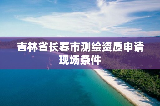 吉林省長春市測繪資質申請現場條件