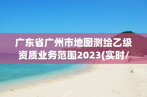 廣東省廣州市地圖測繪乙級資質業務范圍2023(實時/更新中)