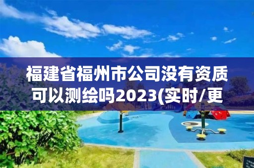 福建省福州市公司沒有資質可以測繪嗎2023(實時/更新中)