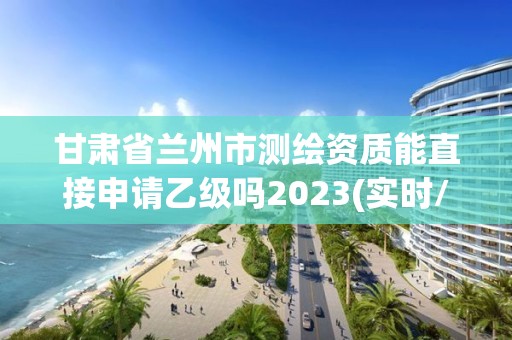 甘肅省蘭州市測繪資質能直接申請乙級嗎2023(實時/更新中)