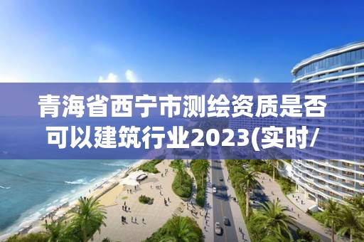 青海省西寧市測繪資質(zhì)是否可以建筑行業(yè)2023(實(shí)時(shí)/更新中)