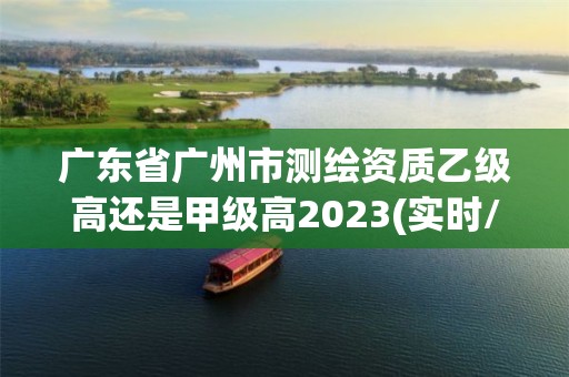 廣東省廣州市測繪資質乙級高還是甲級高2023(實時/更新中)