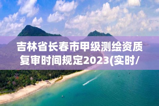 吉林省長春市甲級測繪資質(zhì)復(fù)審時間規(guī)定2023(實時/更新中)