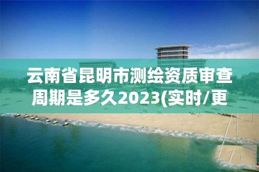 云南省昆明市測繪資質審查周期是多久2023(實時/更新中)