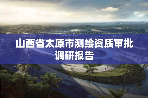 山西省太原市測繪資質審批調研報告