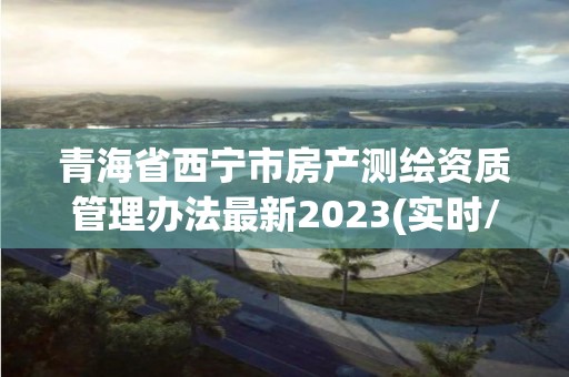 青海省西寧市房產測繪資質管理辦法最新2023(實時/更新中)