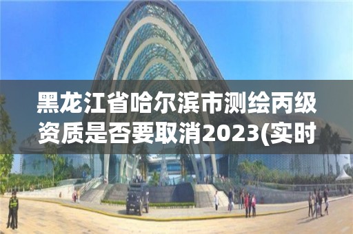 黑龍江省哈爾濱市測繪丙級資質是否要取消2023(實時/更新中)