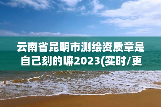 云南省昆明市測繪資質章是自己刻的嘛2023(實時/更新中)