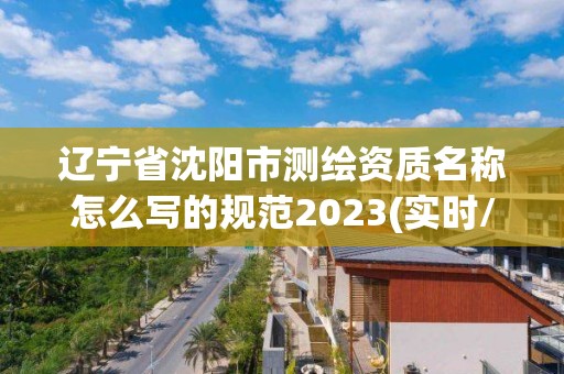 遼寧省沈陽市測繪資質名稱怎么寫的規范2023(實時/更新中)