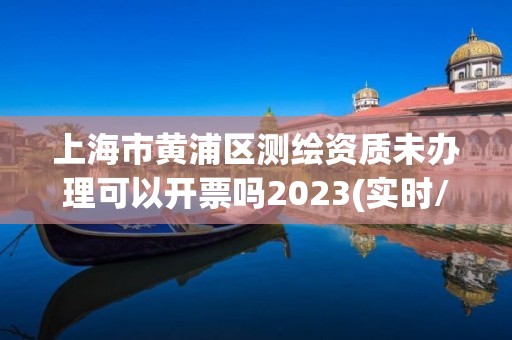 上海市黃浦區測繪資質未辦理可以開票嗎2023(實時/更新中)