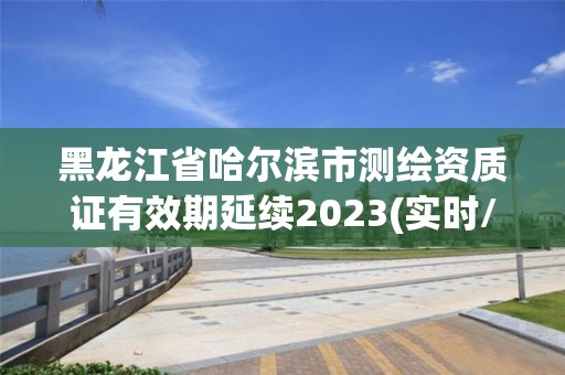 黑龍江省哈爾濱市測繪資質證有效期延續(xù)2023(實時/更新中)