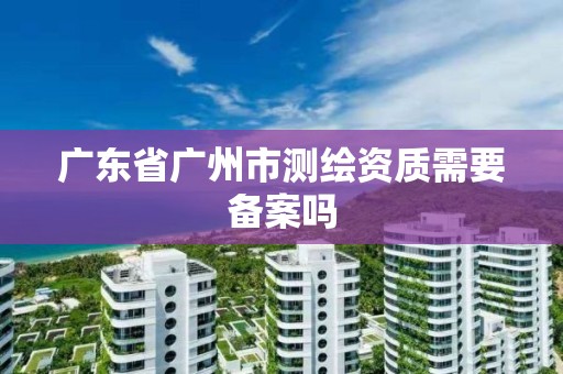 廣東省廣州市測繪資質需要備案嗎