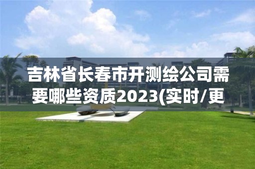 吉林省長春市開測繪公司需要哪些資質2023(實時/更新中)