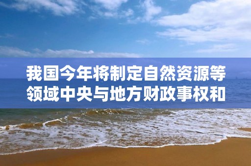 我國今年將制定自然資源等領域中央與地方財政事權和支出責任劃分改革方案