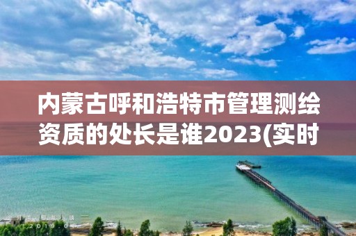 內蒙古呼和浩特市管理測繪資質的處長是誰2023(實時/更新中)