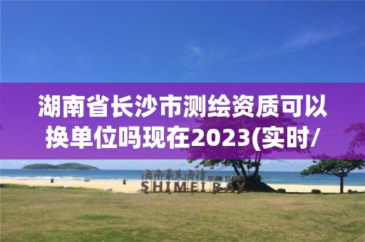 湖南省長沙市測繪資質(zhì)可以換單位嗎現(xiàn)在2023(實時/更新中)