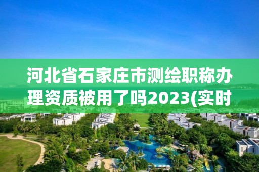 河北省石家莊市測繪職稱辦理資質被用了嗎2023(實時/更新中)