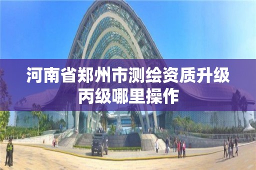 河南省鄭州市測繪資質升級丙級哪里操作