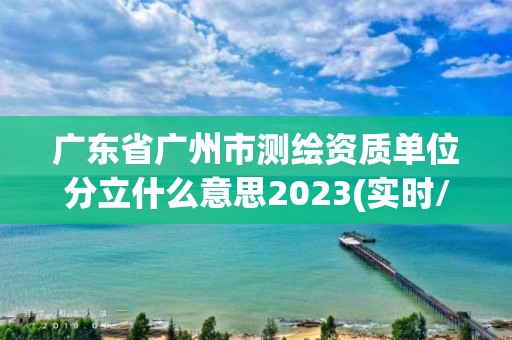 廣東省廣州市測繪資質單位分立什么意思2023(實時/更新中)