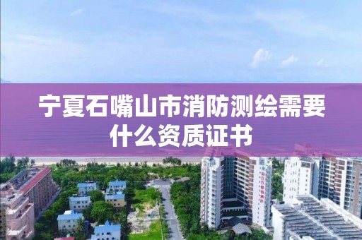 寧夏石嘴山市消防測繪需要什么資質證書