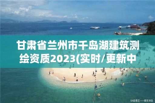 甘肅省蘭州市千島湖建筑測(cè)繪資質(zhì)2023(實(shí)時(shí)/更新中)