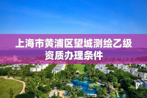 上海市黃浦區(qū)望城測繪乙級資質(zhì)辦理條件