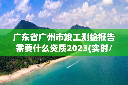 廣東省廣州市竣工測繪報告需要什么資質2023(實時/更新中)