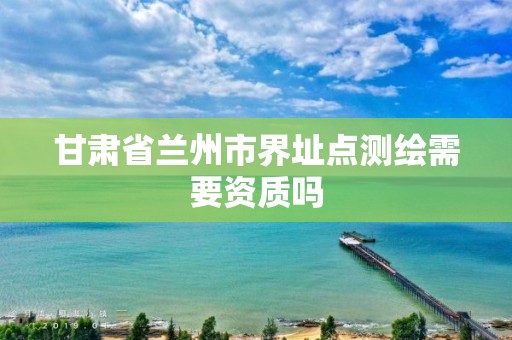 甘肅省蘭州市界址點測繪需要資質嗎