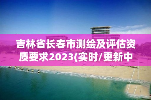 吉林省長春市測繪及評估資質要求2023(實時/更新中)