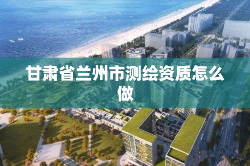 甘肅省蘭州市測繪資質怎么做