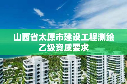 山西省太原市建設(shè)工程測(cè)繪乙級(jí)資質(zhì)要求