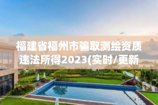 福建省福州市騙取測繪資質違法所得2023(實時/更新中)