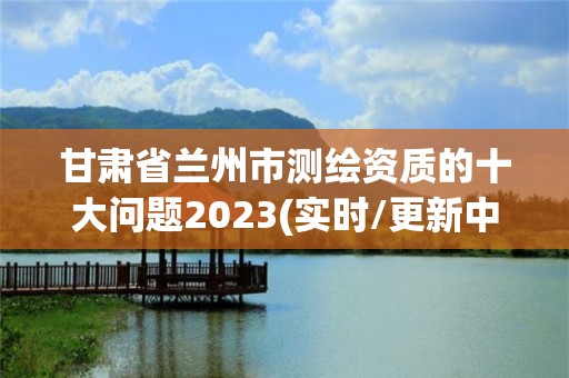 甘肅省蘭州市測繪資質的十大問題2023(實時/更新中)