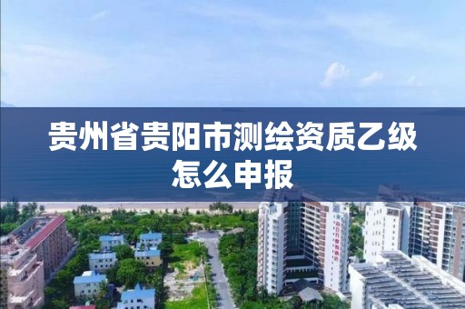 貴州省貴陽市測繪資質乙級怎么申報