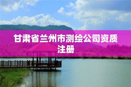 甘肅省蘭州市測繪公司資質注冊