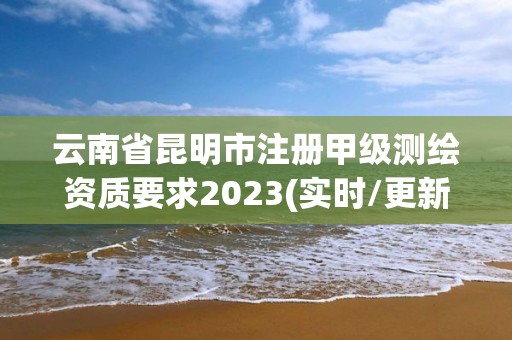 云南省昆明市注冊甲級測繪資質要求2023(實時/更新中)