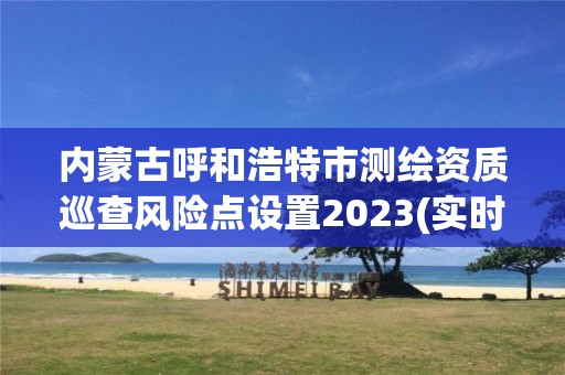 內蒙古呼和浩特市測繪資質巡查風險點設置2023(實時/更新中)