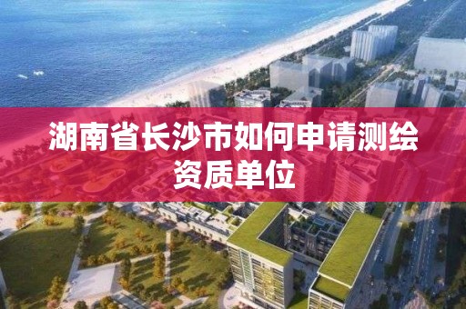 湖南省長沙市如何申請測繪資質單位