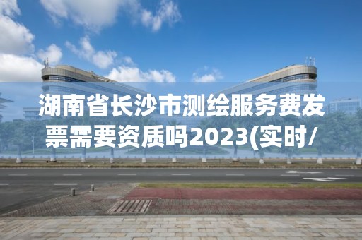 湖南省長沙市測繪服務費發票需要資質嗎2023(實時/更新中)